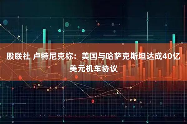 股联社 卢特尼克称：美国与哈萨克斯坦达成40亿美元机车协议