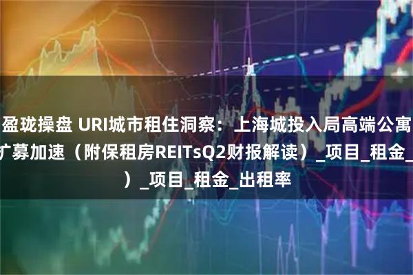 盈珑操盘 URI城市租住洞察：上海城投入局高端公寓+REIT扩募加速（附保租房REITsQ2财报解读）_项目_租金_出租率
