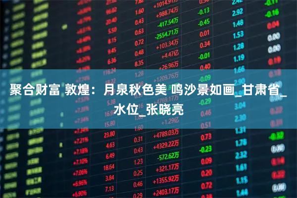聚合财富 敦煌：月泉秋色美 鸣沙景如画_甘肃省_水位_张晓亮