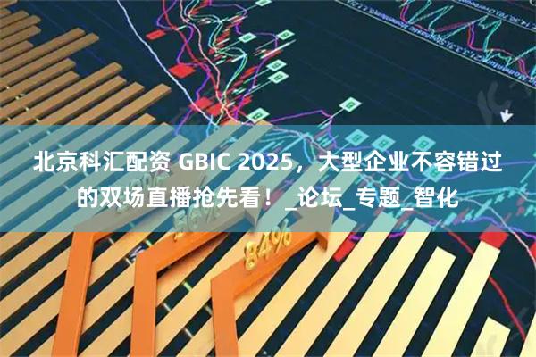 北京科汇配资 GBIC 2025，大型企业不容错过的双场直播抢先看！_论坛_专题_智化