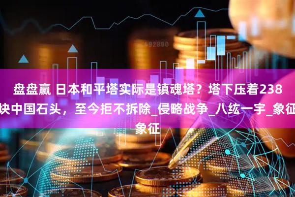 盘盘赢 日本和平塔实际是镇魂塔？塔下压着238块中国石头，至今拒不拆除_侵略战争_八纮一宇_象征