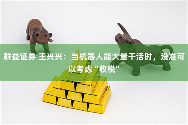 群益证券 王兴兴：当机器人能大量干活时，没准可以考虑“收税”