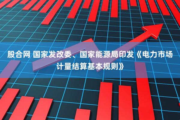 股合网 国家发改委、国家能源局印发《电力市场计量结算基本规则》