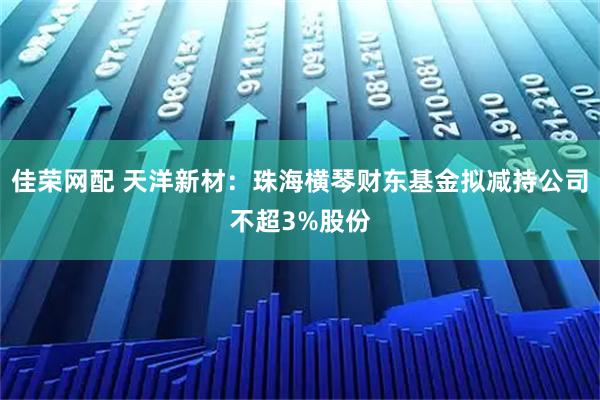 佳荣网配 天洋新材：珠海横琴财东基金拟减持公司不超3%股份