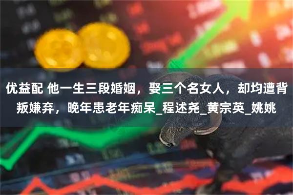 优益配 他一生三段婚姻，娶三个名女人，却均遭背叛嫌弃，晚年患老年痴呆_程述尧_黄宗英_姚姚