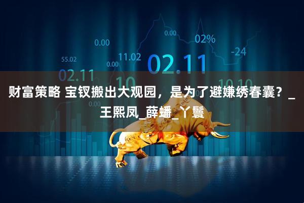 财富策略 宝钗搬出大观园，是为了避嫌绣春囊？_王熙凤_薛蟠_丫鬟