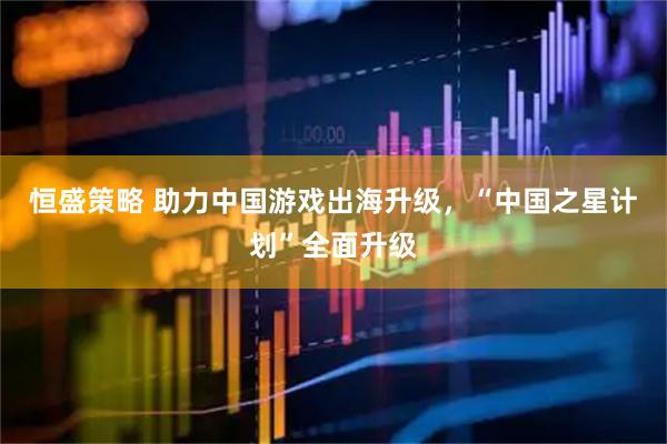 恒盛策略 助力中国游戏出海升级，“中国之星计划”全面升级
