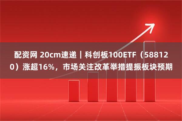 配资网 20cm速递｜科创板100ETF（588120）涨超16%，市场关注改革举措提振板块预期