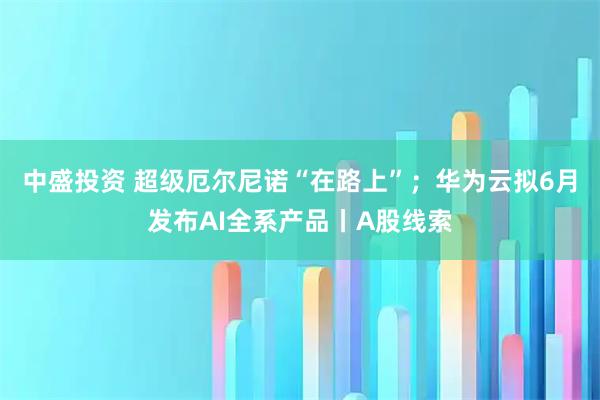 中盛投资 超级厄尔尼诺“在路上”；华为云拟6月发布AI全系产品丨A股线索