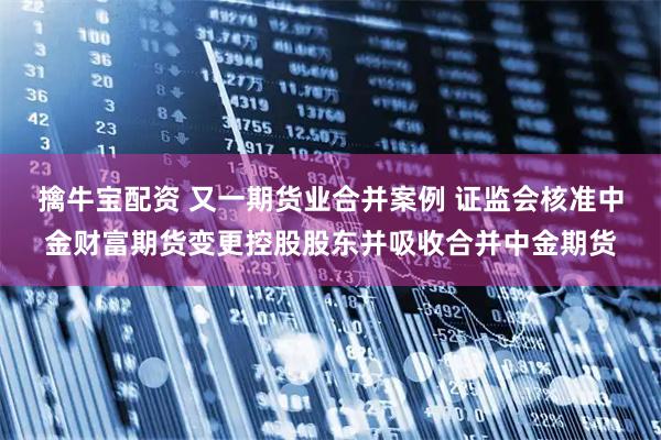 擒牛宝配资 又一期货业合并案例 证监会核准中金财富期货变更控股股东并吸收合并中金期货