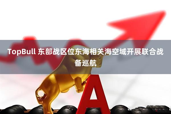 TopBull 东部战区位东海相关海空域开展联合战备巡航